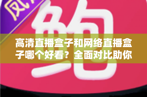 高清直播盒子和网络直播盒子哪个好看？全面对比助你选对设备不踩坑