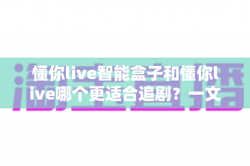 懂你live智能盒子和懂你live哪个更适合追剧？一文读懂两者差异，选对追剧神器不踩坑