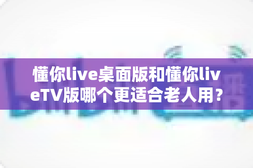 懂你live桌面版和懂你liveTV版哪个更适合老人用？一文读懂两大版本差异，帮父母选对工具