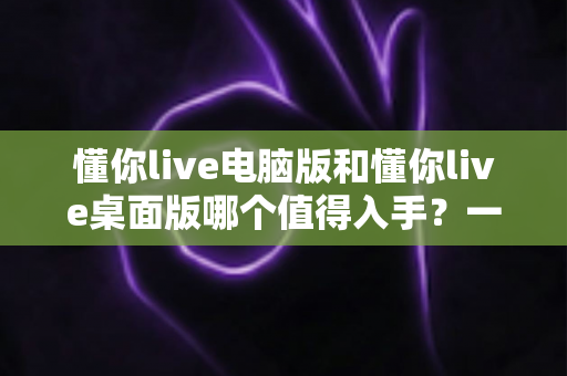 懂你live电脑版和懂你live桌面版哪个值得入手?一篇看懂两者差异与选购建议 懂你live电脑版和懂你live桌面版哪个值得入手?一篇看懂两者差异与选购建议