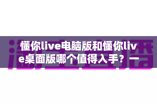 懂你live电脑版和懂你live桌面版哪个值得入手?一篇看懂两者差异与选购建议 懂你live电脑版和懂你live桌面版哪个值得入手?一篇看懂两者差异与选购建议