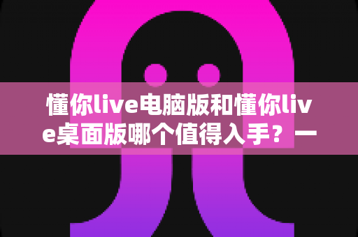 懂你live电脑版和懂你live桌面版哪个值得入手?一篇看懂两者差异与选购建议 懂你live电脑版和懂你live桌面版哪个值得入手?一篇看懂两者差异与选购建议