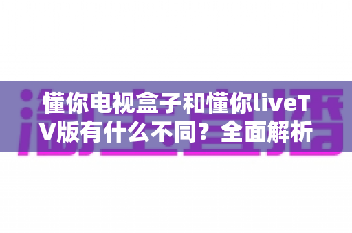 懂你电视盒子和懂你liveTV版有什么不同?全面解析两大版本差异与选购指南 懂你电视盒子和懂你liveTV版有什么不同?全面解析两大版本差异与选购指南