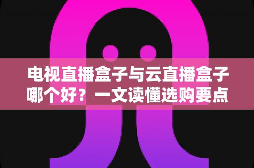 电视直播盒子与云直播盒子哪个好？一文读懂选购要点与全面对比解析