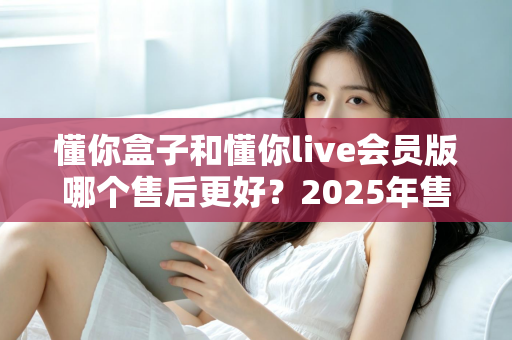 懂你盒子和懂你live会员版哪个售后更好？2025年售后服务全方位对比与选购避坑指南