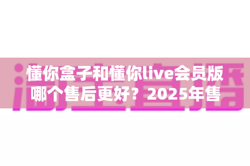 懂你盒子和懂你live会员版哪个售后更好？2025年售后服务全方位对比与选购避坑指南