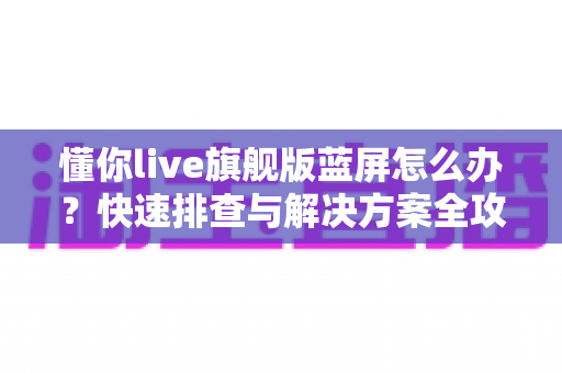 懂你live旗舰版蓝屏怎么办?快速排查与解决方案全攻略 懂你live旗舰版蓝屏怎么办?快速排查与解决方案全攻略