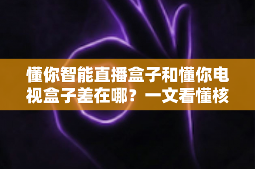 懂你智能直播盒子和懂你电视盒子差在哪？一文看懂核心区别与选购指南