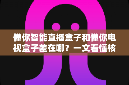 懂你智能直播盒子和懂你电视盒子差在哪？一文看懂核心区别与选购指南