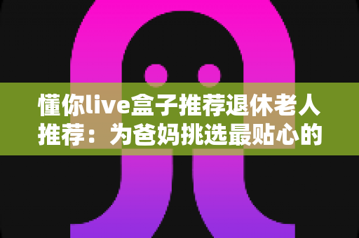 懂你live盒子推荐退休老人推荐：为爸妈挑选最贴心的电视观影神器全攻略