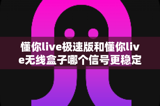 懂你live极速版和懂你live无线盒子哪个信号更稳定？全面解析助你挑选理想直播设备