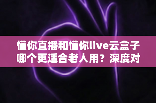 懂你直播和懂你live云盒子哪个更适合老人用?深度对比解析帮您做出明智选择 懂你直播和懂你live云盒子哪个更适合老人用?深度对比解析帮您做出明智选择