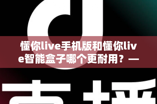 懂你live手机版和懂你live智能盒子哪个更耐用？——使用寿命全面对比与选购实用指南