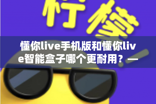 懂你live手机版和懂你live智能盒子哪个更耐用？——使用寿命全面对比与选购实用指南