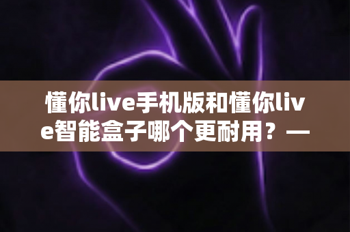 懂你live手机版和懂你live智能盒子哪个更耐用？——使用寿命全面对比与选购实用指南
