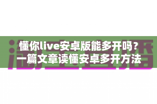 懂你live安卓版能多开吗?一篇文章读懂安卓多开方法、实用技巧与风险防范 懂你live安卓版能多开吗?一篇文章读懂安卓多开方法、实用技巧与风险防范