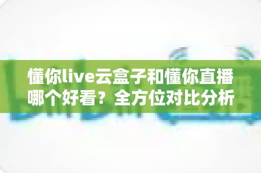 懂你live云盒子和懂你直播哪个好看？全方位对比分析，帮你找到更适合自己的观影选择