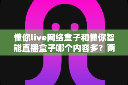 懂你live网络盒子和懂你智能直播盒子哪个内容多？两款热门盒子全方位深度对比评测指南