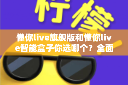 懂你live旗舰版和懂你live智能盒子你选哪个?全面对比评测帮你做出明智选择 懂你live旗舰版和懂你live智能盒子你选哪个?全面对比评测帮你做出明智选择
