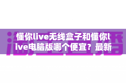 懂你live无线盒子和懂你live电脑版哪个便宜?最新价格对比与省钱选购指南 懂你live无线盒子和懂你live电脑版哪个便宜?最新价格对比与省钱选购指南
