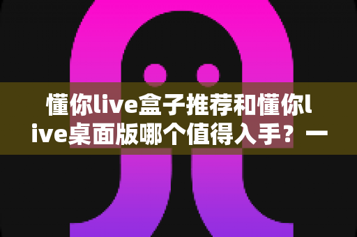 懂你live盒子推荐和懂你live桌面版哪个值得入手?一文读懂两者差异与选购攻略 懂你live盒子推荐和懂你live桌面版哪个值得入手?一文读懂两者差异与选购攻略