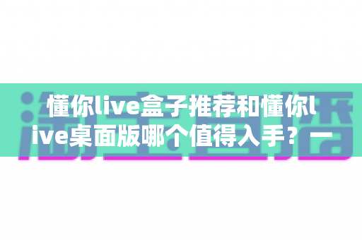 懂你live盒子推荐和懂你live桌面版哪个值得入手？一文读懂两者差异与选购攻略