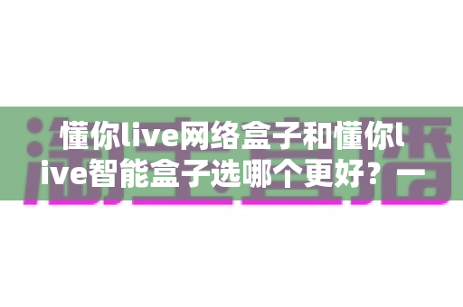 懂你live网络盒子和懂你live智能盒子选哪个更好？一文看懂两款盒子的区别与选购指南