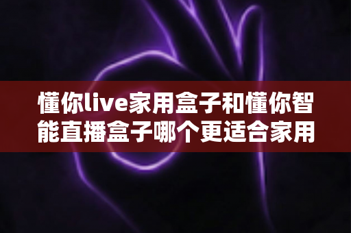 懂你live家用盒子和懂你智能直播盒子哪个更适合家用？一份看得懂、用得上的对比选购指南
