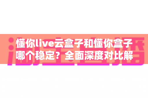 懂你live云盒子和懂你盒子哪个稳定？全面深度对比解析与选购指南