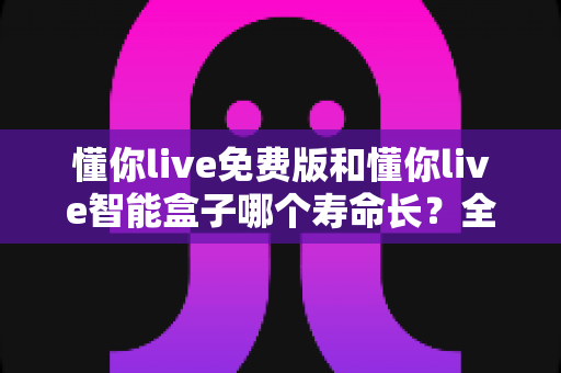 懂你live免费版和懂你live智能盒子哪个寿命长？全面解析使用寿命差异与选购指南
