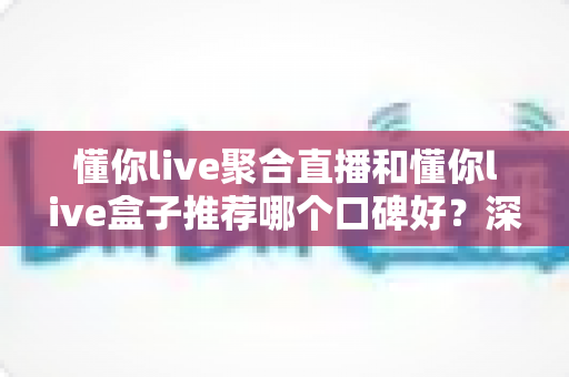 懂你live聚合直播和懂你live盒子推荐哪个口碑好?深度解析两大方案的口碑差异与选购全攻略 懂你live聚合直播和懂你live盒子推荐哪个口碑好?深度解析两大方案的口碑差异与选购全攻略