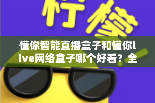 懂你智能直播盒子和懂你live网络盒子哪个好看?全方位深度对比,帮你选出更适合客厅观影的那一款 懂你智能直播盒子和懂你live网络盒子哪个好看?全方位深度对比,帮你选出更适合客厅观影的那一款