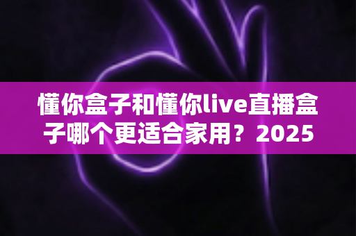 懂你盒子和懂你live直播盒子哪个更适合家用?2025年最新家用电视盒子深度对比与选购指南 懂你盒子和懂你live直播盒子哪个更适合家用?2025年最新家用电视盒子深度对比与选购指南