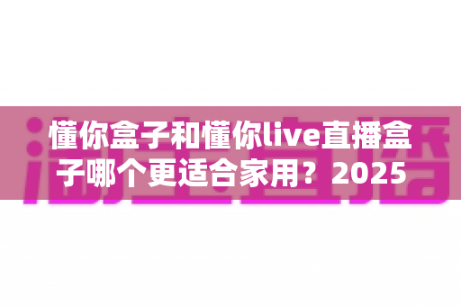 懂你盒子和懂你live直播盒子哪个更适合家用?2025年最新家用电视盒子深度对比与选购指南 懂你盒子和懂你live直播盒子哪个更适合家用?2025年最新家用电视盒子深度对比与选购指南