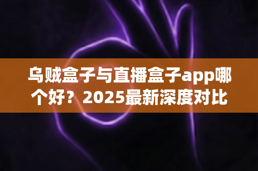 乌贼盒子与直播盒子app哪个好？2025最新深度对比评测，看完这篇你就知道怎么选