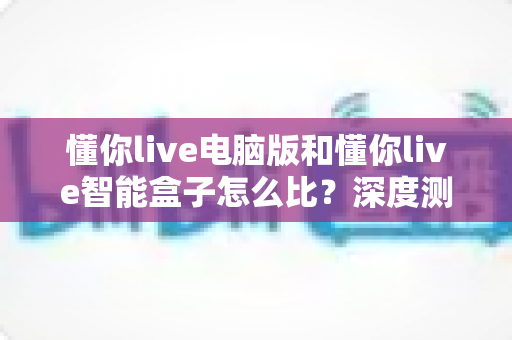 懂你live电脑版和懂你live智能盒子怎么比？深度测评与选购全攻略一文读懂