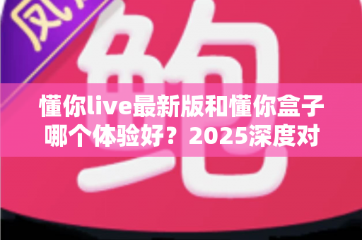 懂你live最新版和懂你盒子哪个体验好？2025深度对比评测助你选对娱乐平台