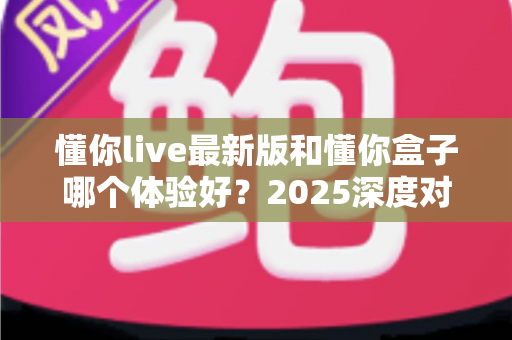 懂你live最新版和懂你盒子哪个体验好？2025深度对比评测助你选对娱乐平台