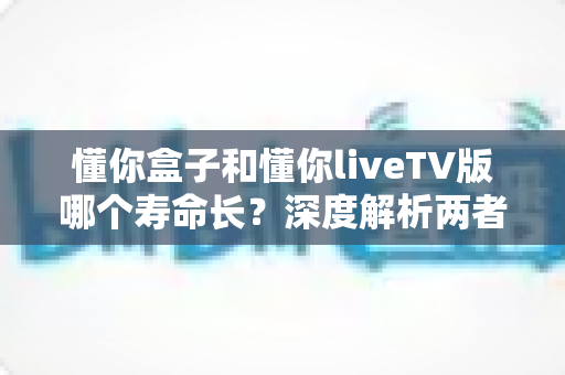 懂你盒子和懂你liveTV版哪个寿命长?深度解析两者使用寿命差异、影响因素与延长寿命的实用技巧 懂你盒子和懂你liveTV版哪个寿命长?深度解析两者使用寿命差异、影响因素与延长寿命的实用技巧