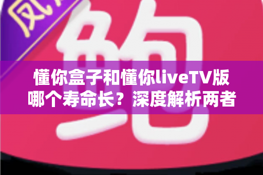 懂你盒子和懂你liveTV版哪个寿命长?深度解析两者使用寿命差异、影响因素与延长寿命的实用技巧 懂你盒子和懂你liveTV版哪个寿命长?深度解析两者使用寿命差异、影响因素与延长寿命的实用技巧