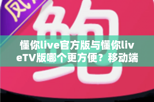 懂你live官方版与懂你liveTV版哪个更方便?移动端与大屏端全维度对比实用指南 懂你live官方版与懂你liveTV版哪个更方便?移动端与大屏端全维度对比实用指南