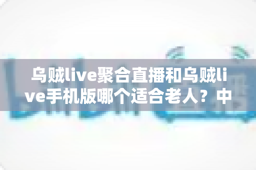 乌贼live聚合直播和乌贼live手机版哪个适合老人？中老年用户选型全指南与贴心使用建议