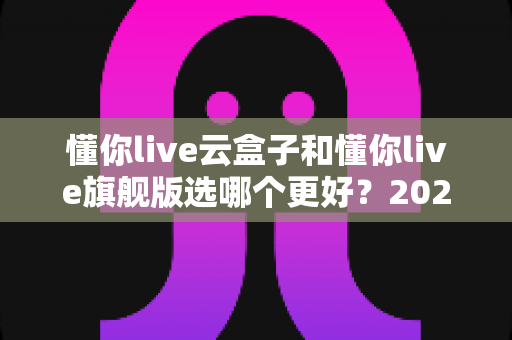 懂你live云盒子和懂你live旗舰版选哪个更好?2025最新选购指南与深度对比全解析 懂你live云盒子和懂你live旗舰版选哪个更好?2025最新选购指南与深度对比全解析