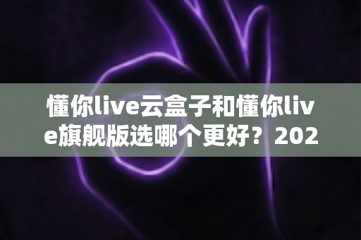 懂你live云盒子和懂你live旗舰版选哪个更好?2025最新选购指南与深度对比全解析 懂你live云盒子和懂你live旗舰版选哪个更好?2025最新选购指南与深度对比全解析