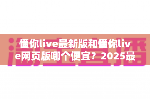 懂你live最新版和懂你live网页版哪个便宜？2025最全价格对比与省钱指南