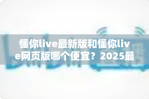 懂你live最新版和懂你live网页版哪个便宜？2025最全价格对比与省钱指南
