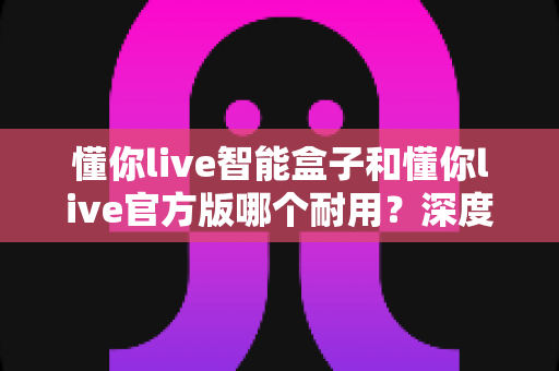 懂你live智能盒子和懂你live官方版哪个耐用?深度对比分析助你选购不踩坑 懂你live智能盒子和懂你live官方版哪个耐用?深度对比分析助你选购不踩坑