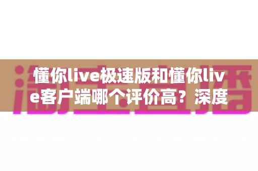 懂你live极速版和懂你live客户端哪个评价高?深度对比分析帮你选对版本 懂你live极速版和懂你live客户端哪个评价高?深度对比分析帮你选对版本