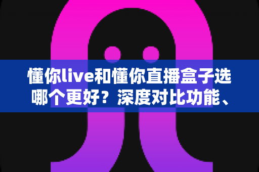 懂你live和懂你直播盒子选哪个更好?深度对比功能、价格与适用人群的完整选购指南 懂你live和懂你直播盒子选哪个更好?深度对比功能、价格与适用人群的完整选购指南