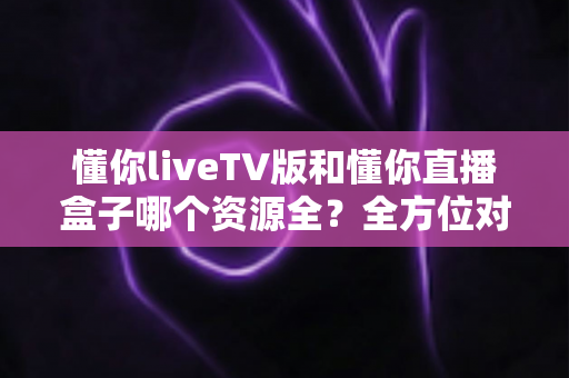 懂你liveTV版和懂你直播盒子哪个资源全?全方位对比评测帮你选对观影方案 懂你liveTV版和懂你直播盒子哪个资源全?全方位对比评测帮你选对观影方案